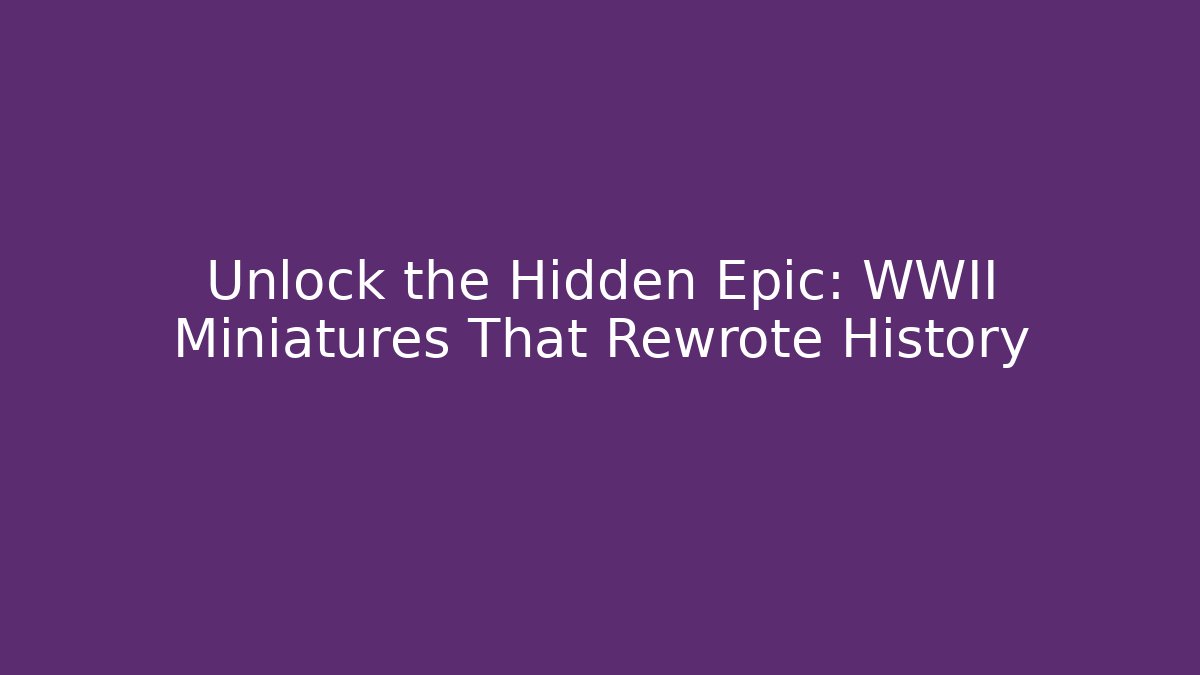 Unlock the Hidden Epic: WWII Miniatures That Rewrote History