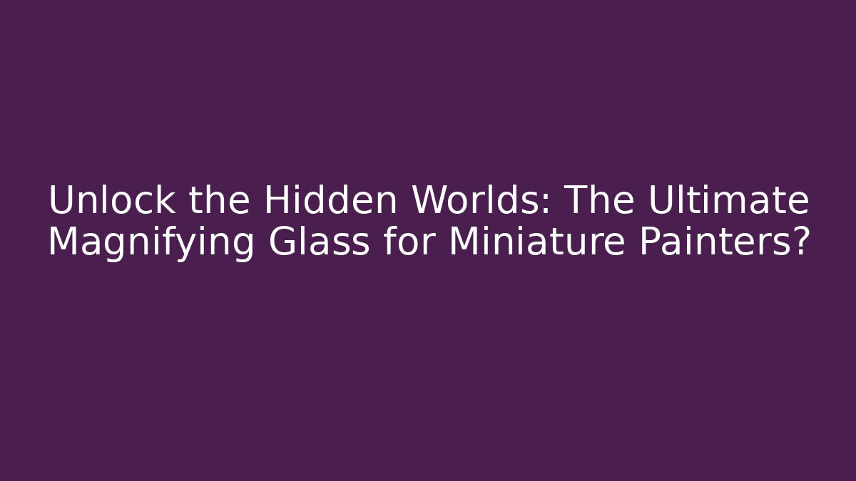 Unlock the Hidden Worlds: The Ultimate Magnifying Glass for Miniature Painters?