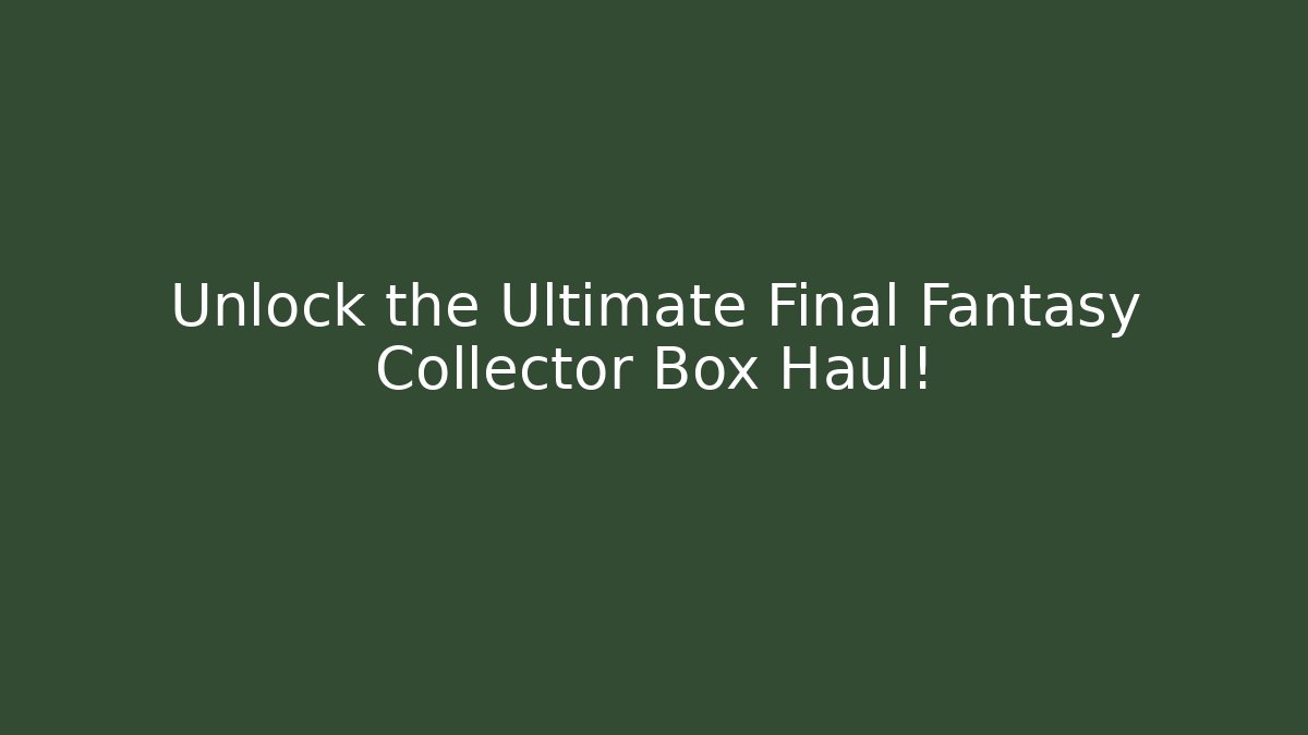 Unlock the Ultimate Final Fantasy Collector Box Haul!
