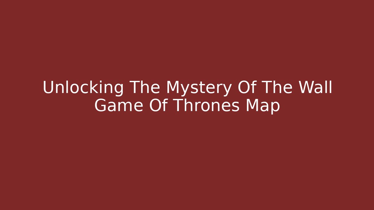 Unlocking The Mystery Of The Wall Game Of Thrones Map