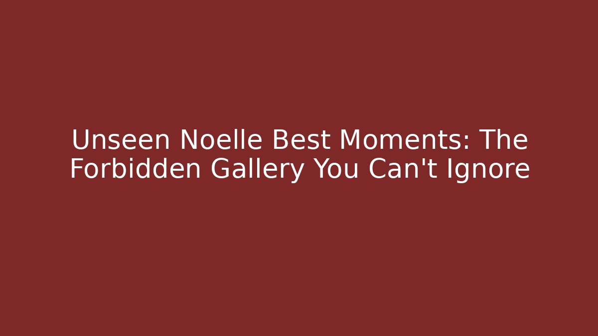 Unseen Noelle Best Moments: The Forbidden Gallery You Can't Ignore