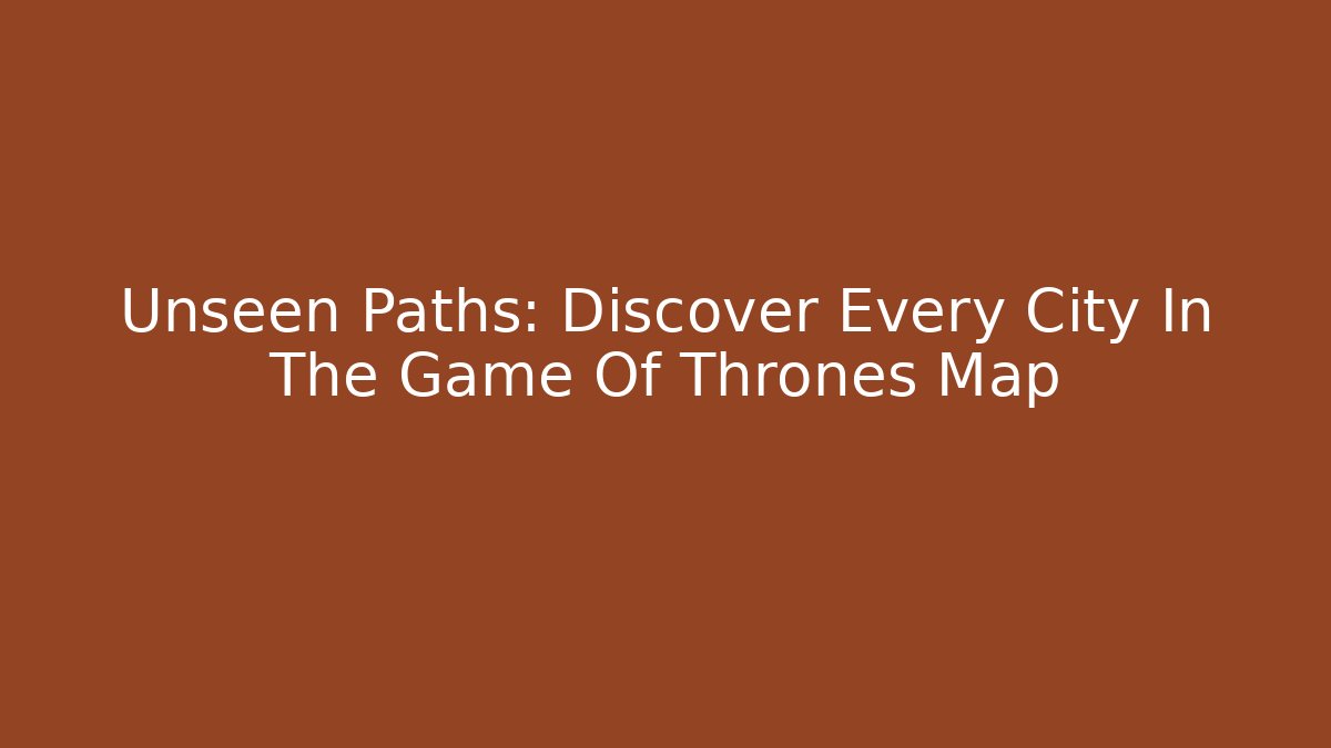 Unseen Paths: Discover Every City In The Game Of Thrones Map