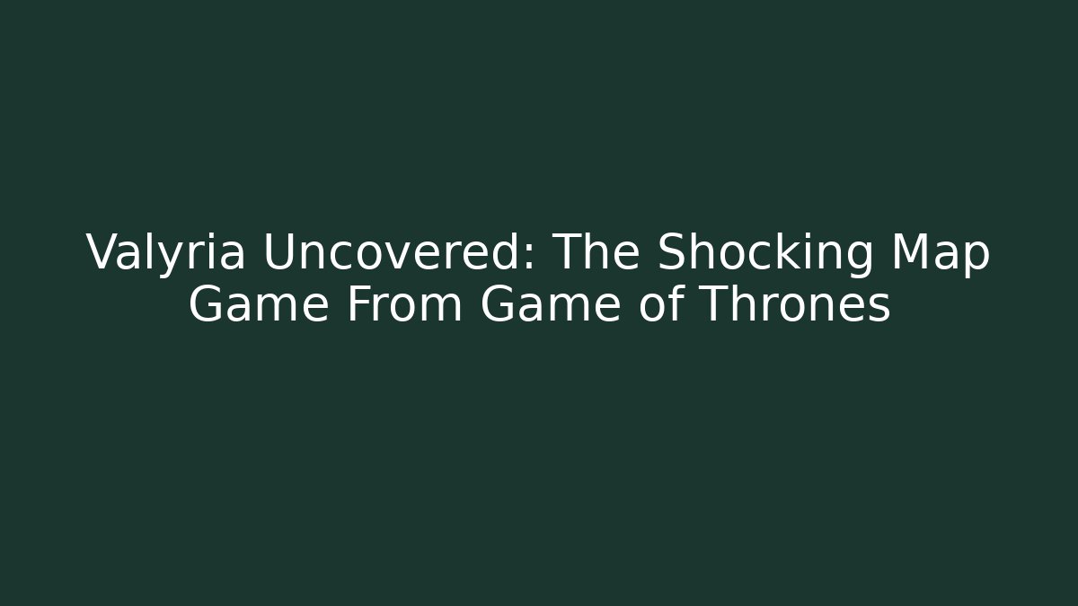 Valyria Uncovered: The Shocking Map Game From Game of Thrones