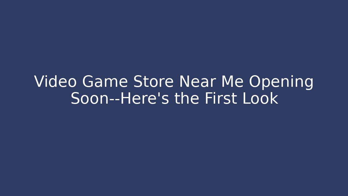 Video Game Store Near Me Opening Soon—Here’s the First Look
