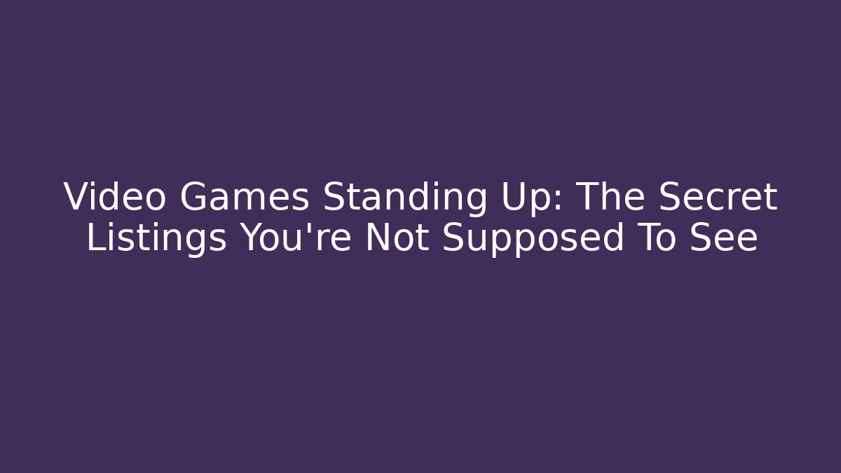Video Games Standing Up: The Secret Listings You’re Not Supposed To See