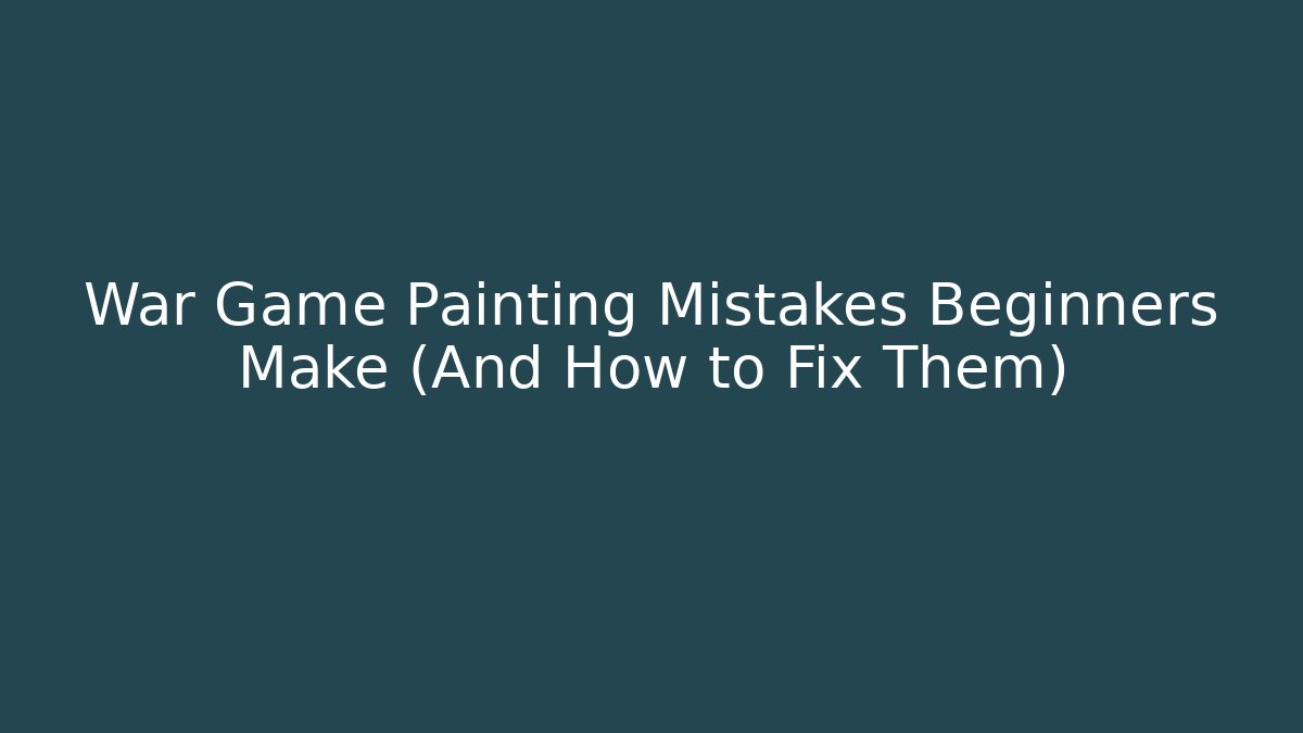War Game Painting Mistakes Beginners Make (And How to Fix Them)