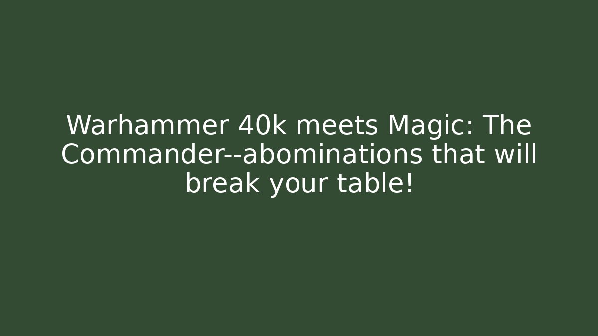 Warhammer 40k meets Magic: The Commander—abominations that will break your table!