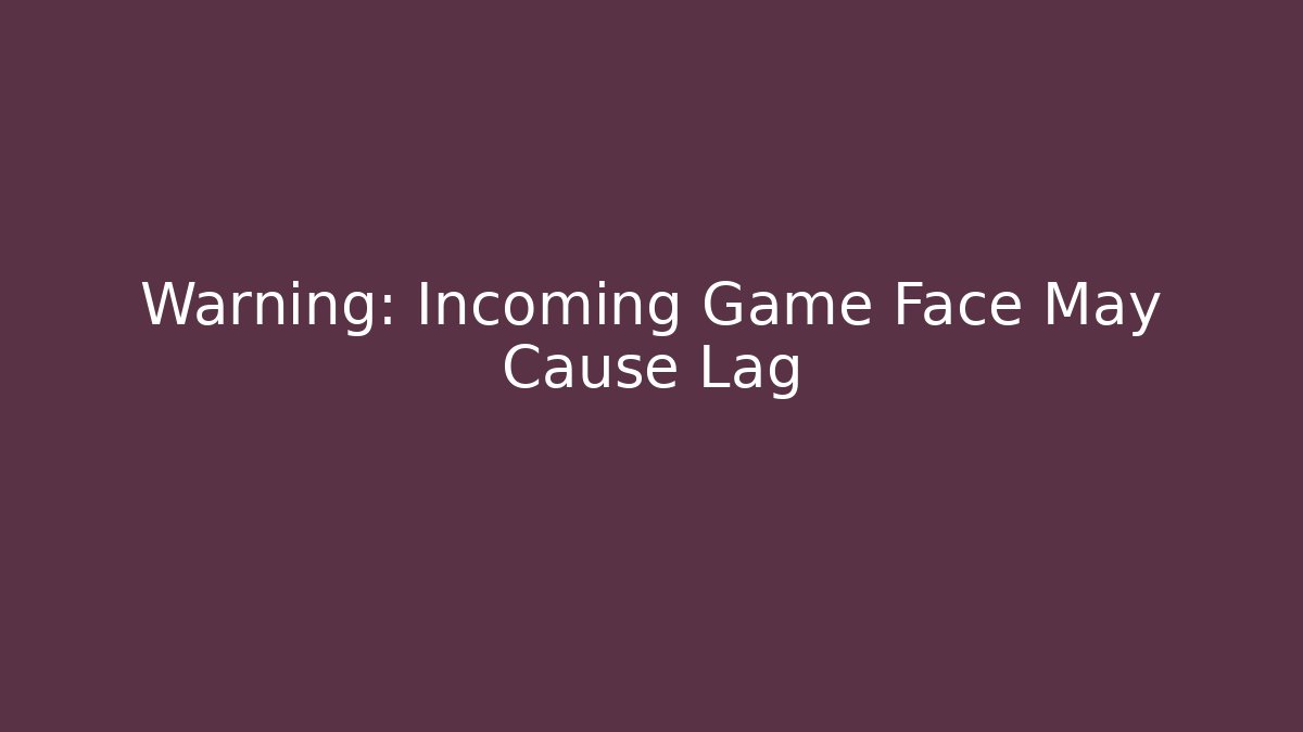 Warning: Incoming Game Face May Cause Lag