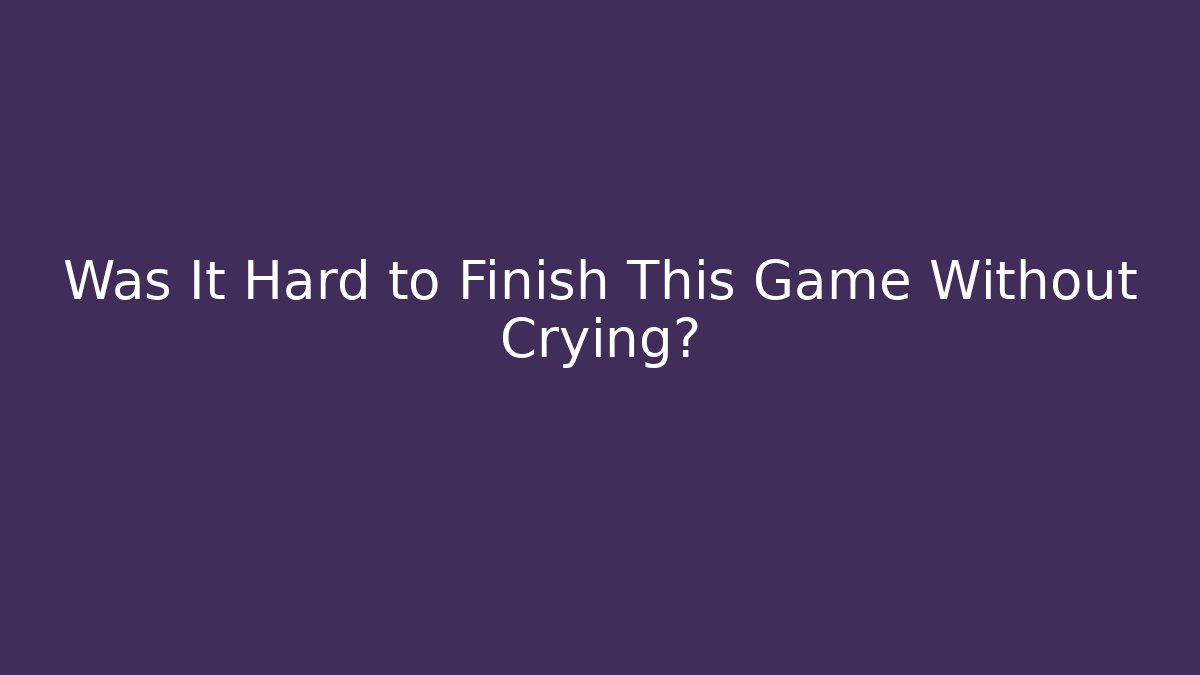 Was It Hard to Finish This Game Without Crying?