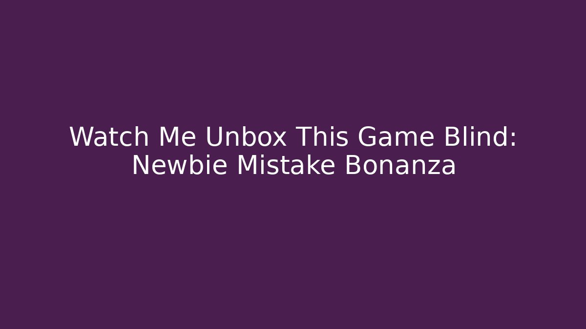 Watch Me Unbox This Game Blind: Newbie Mistake Bonanza