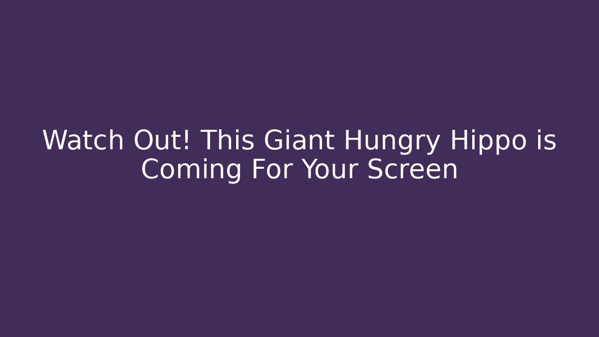 Watch Out! This Giant Hungry Hippo is Coming For Your Screen