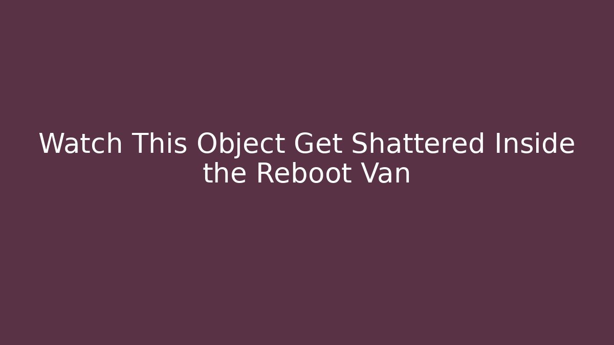 Watch This Object Get Shattered Inside the Reboot Van