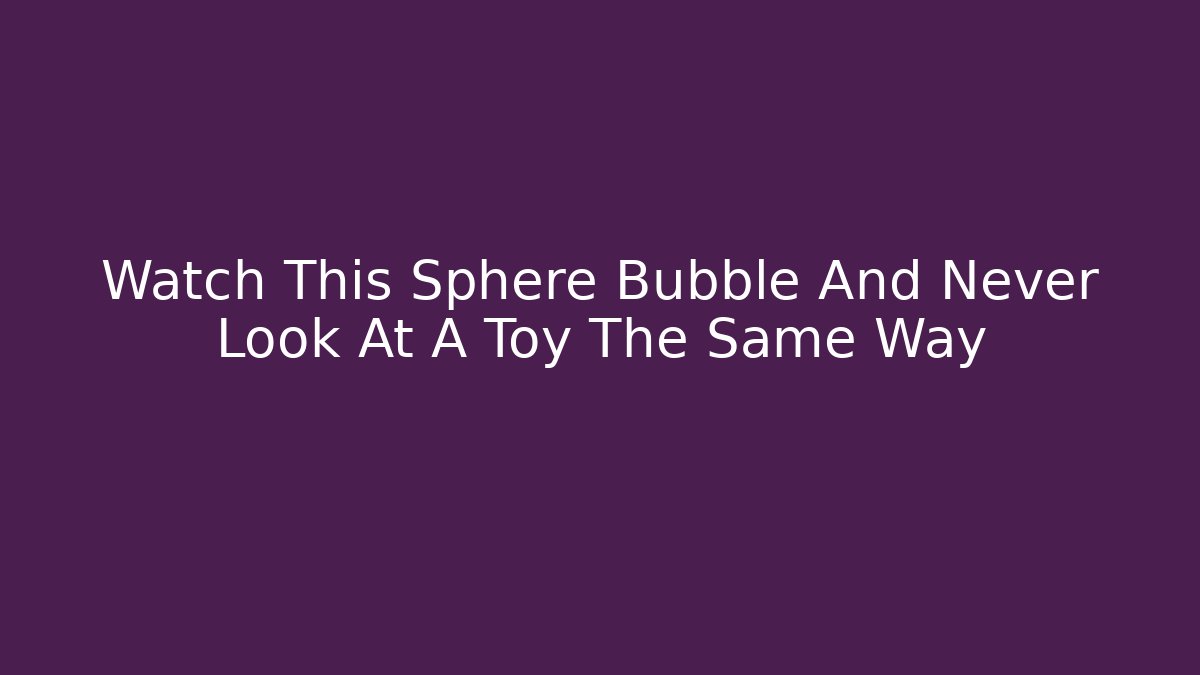 Watch This Sphere Bubble And Never Look At A Toy The Same Way