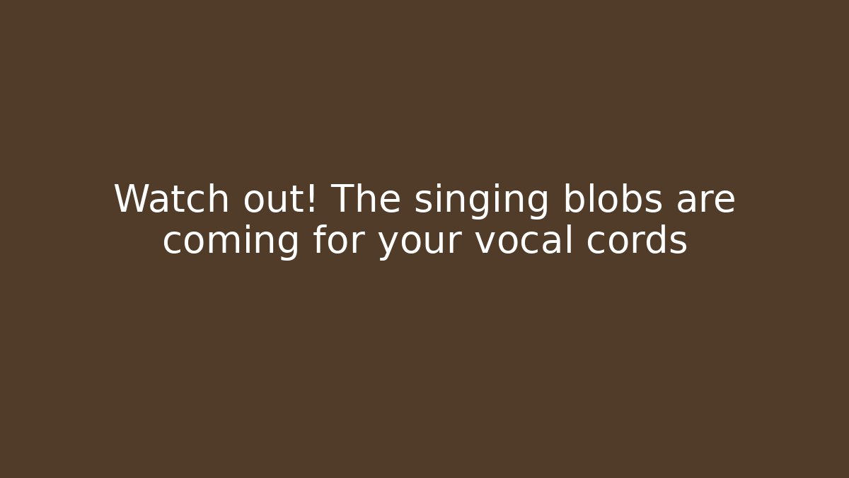 Watch out! The singing blobs are coming for your vocal cords