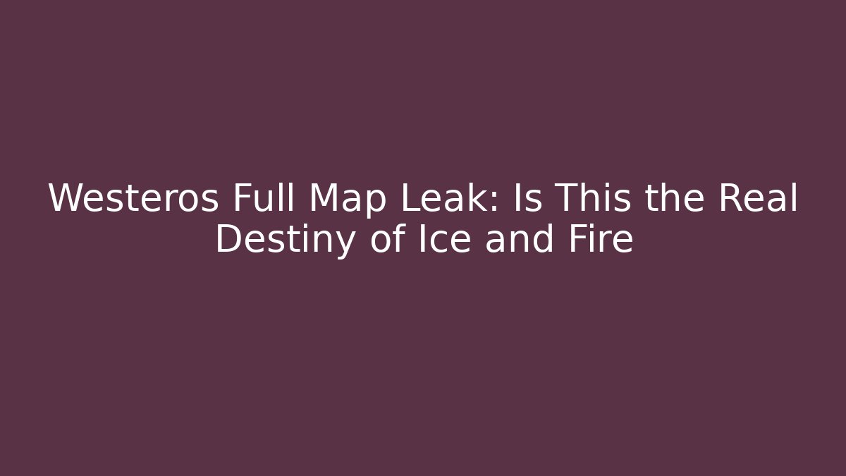 Westeros Full Map Leak: Is This the Real Destiny of Ice and Fire
