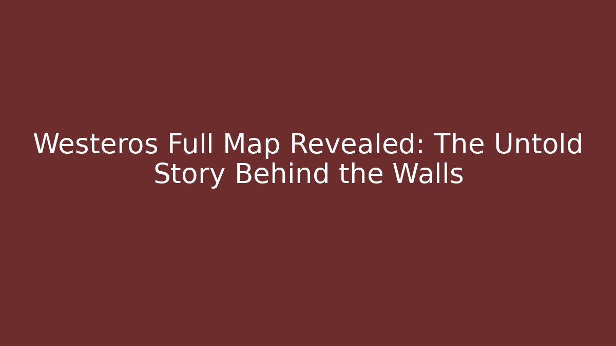 Westeros Full Map Revealed: The Untold Story Behind the Walls