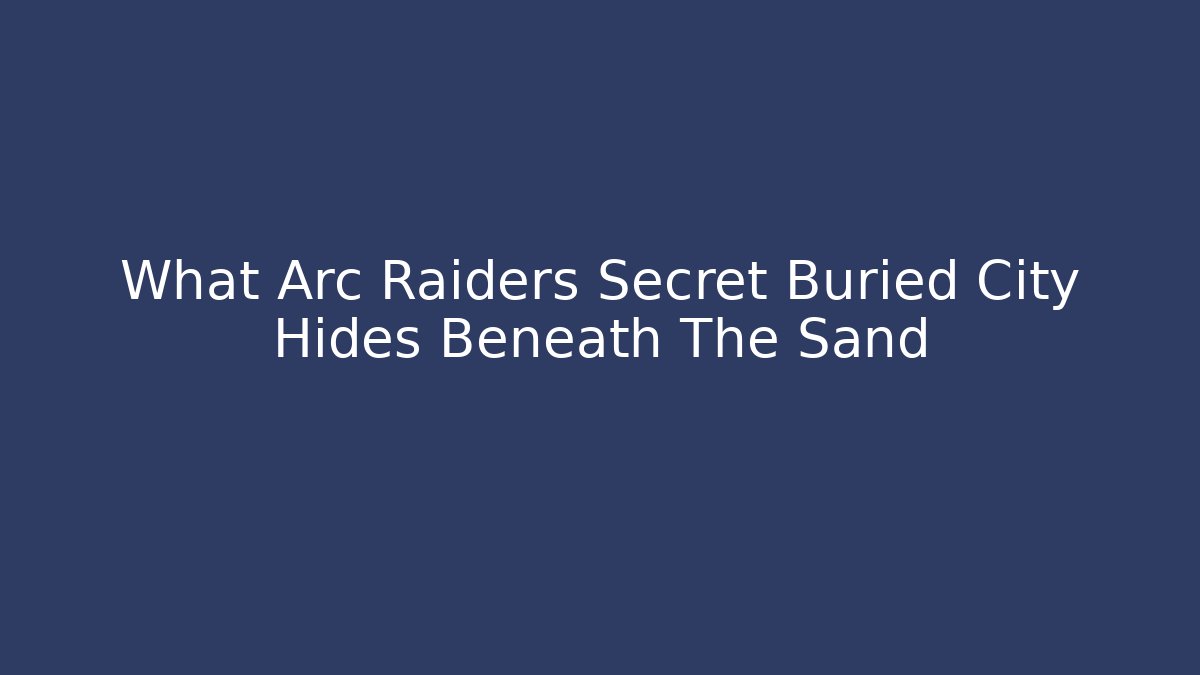 What Arc Raiders Secret Buried City Hides Beneath The Sand