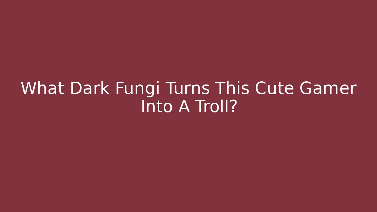 What Dark Fungi Turns This Cute Gamer Into A Troll?