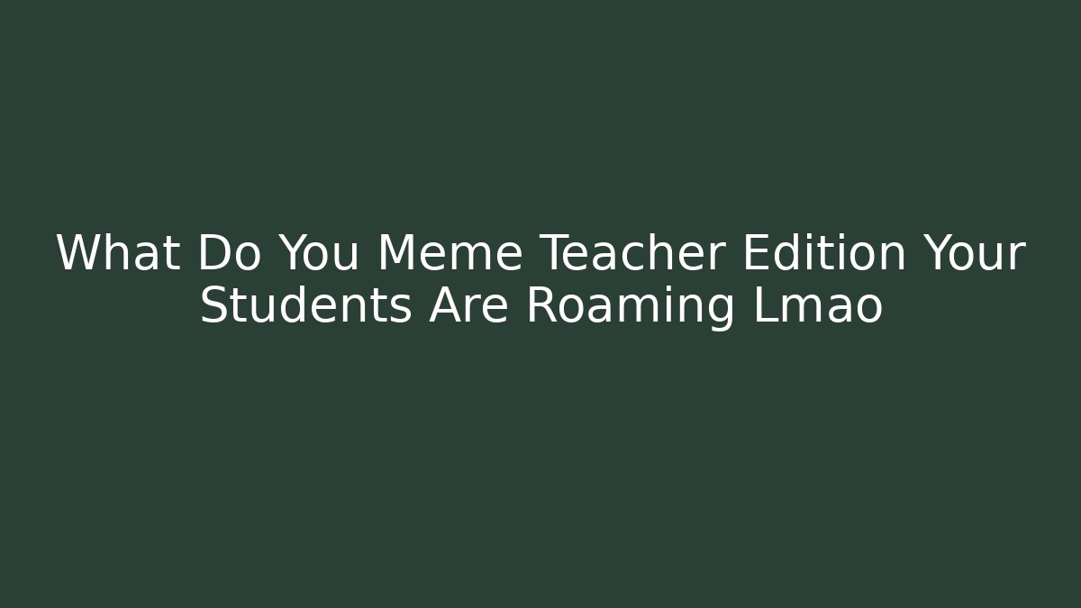 What Do You Meme Teacher Edition Your Students Are Roaming Lmao