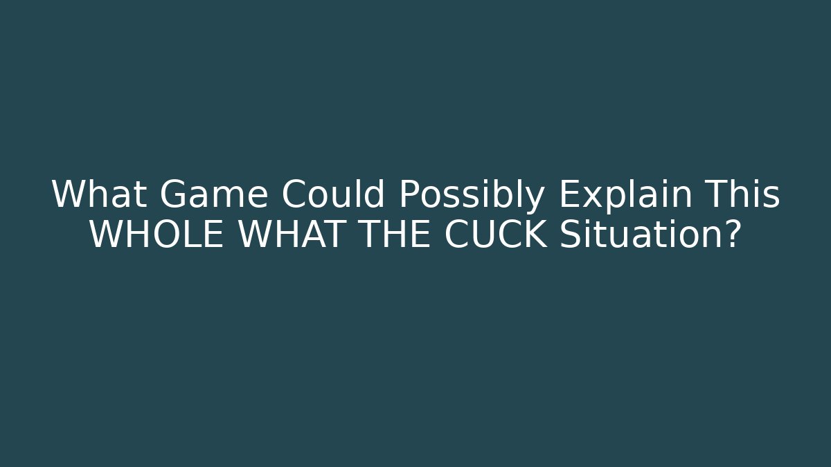 What Game Could Possibly Explain This WHOLE WHAT THE CUCK Situation?
