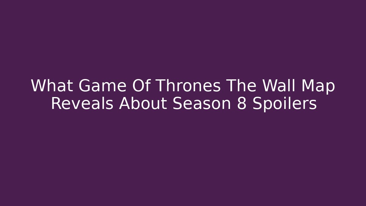 What Game Of Thrones The Wall Map Reveals About Season 8 Spoilers