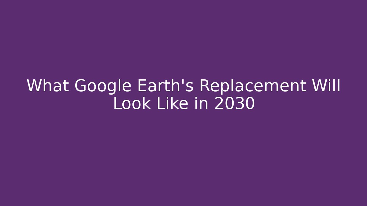 What Google Earth's Replacement Will Look Like in 2030 - Critter Realm