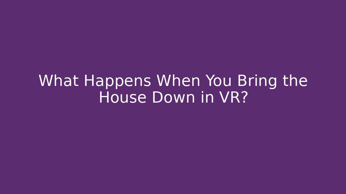 What Happens When You Bring the House Down in VR?