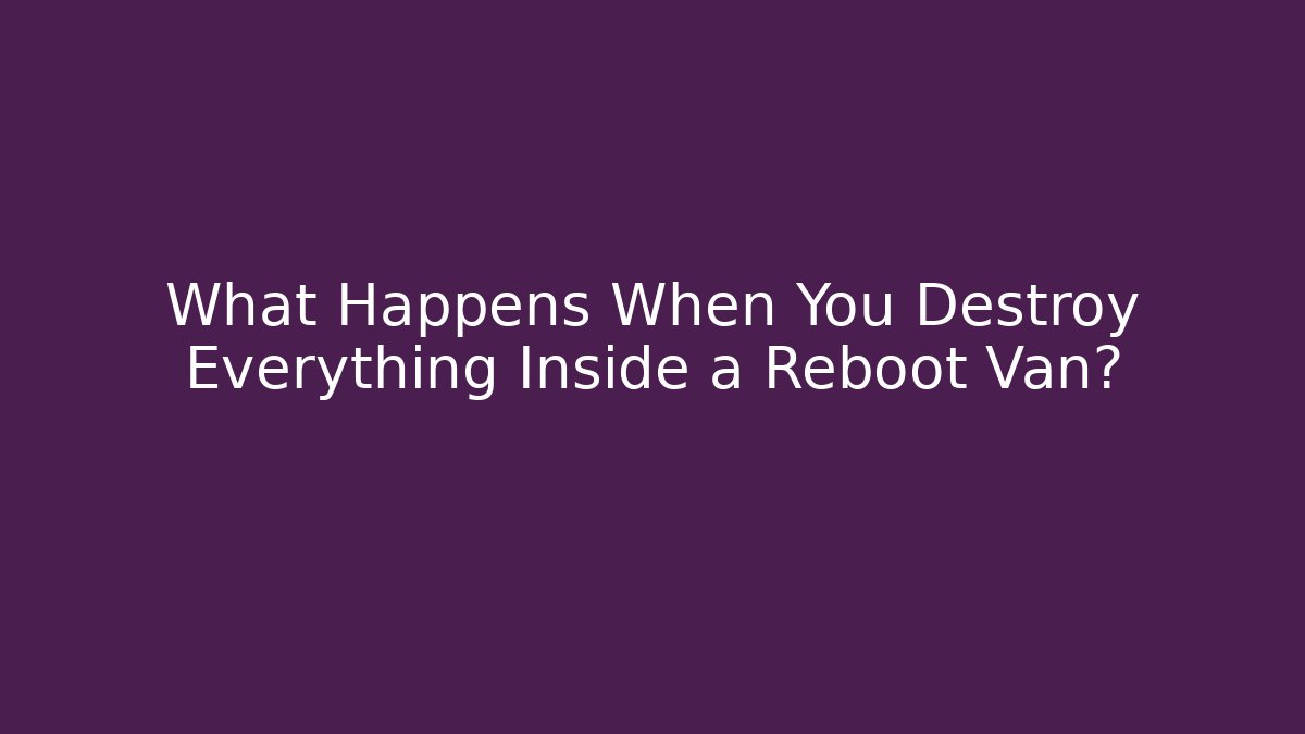 What Happens When You Destroy Everything Inside a Reboot Van?