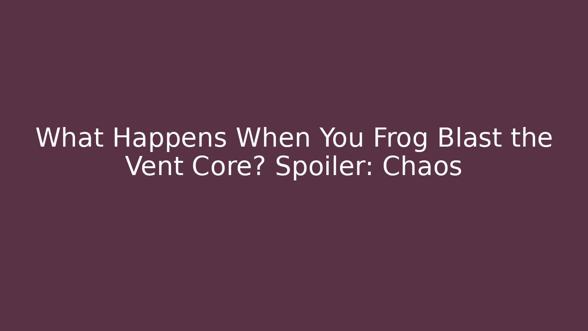 What Happens When You Frog Blast the Vent Core? Spoiler: Chaos