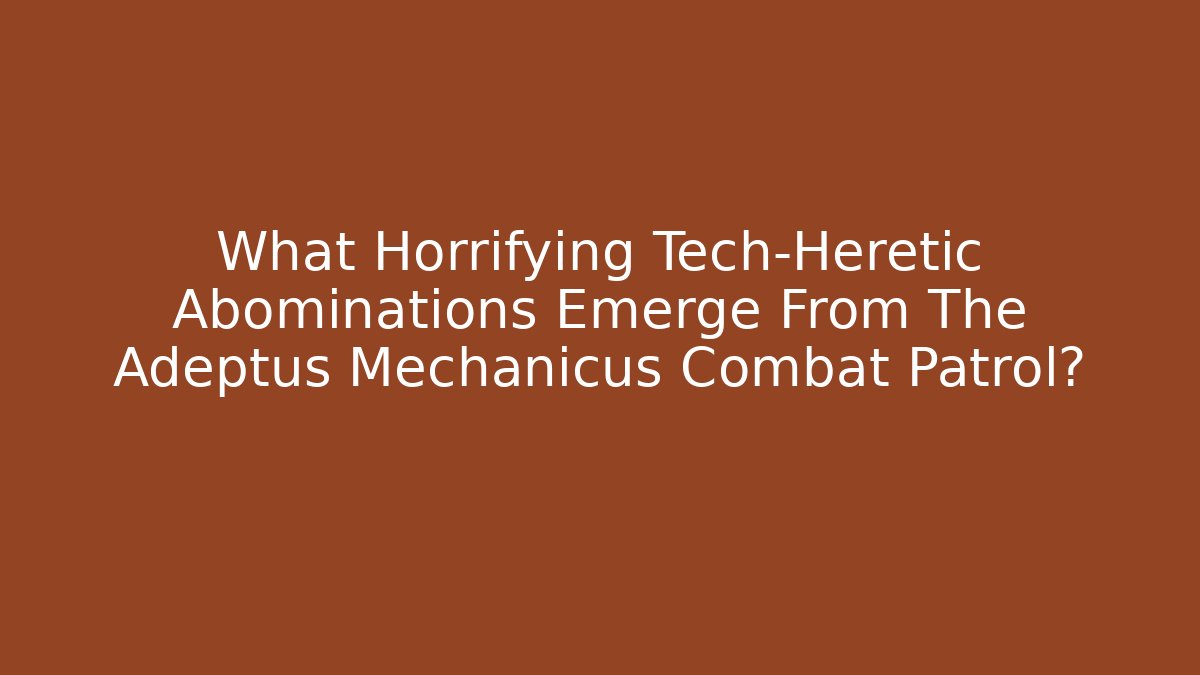 What Horrifying Tech-Heretic Abominations Emerge From The Adeptus Mechanicus Combat Patrol?