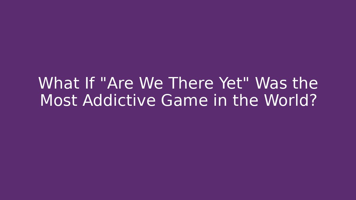 What If "Are We There Yet" Was the Most Addictive Game in the World?
