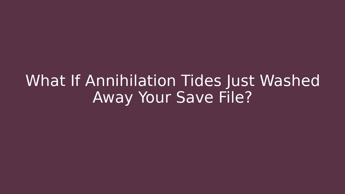 What If Annihilation Tides Just Washed Away Your Save File?
