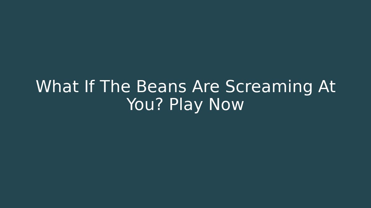 What If The Beans Are Screaming At You? Play Now