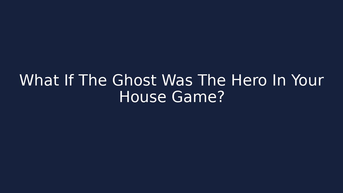 What If The Ghost Was The Hero In Your House Game?
