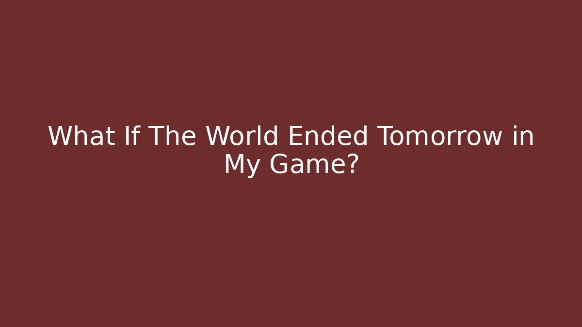 What If The World Ended Tomorrow in My Game?