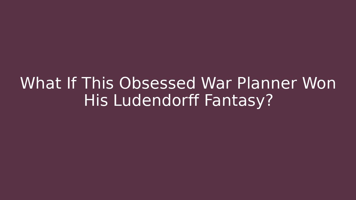 What If This Obsessed War Planner Won His Ludendorff Fantasy?