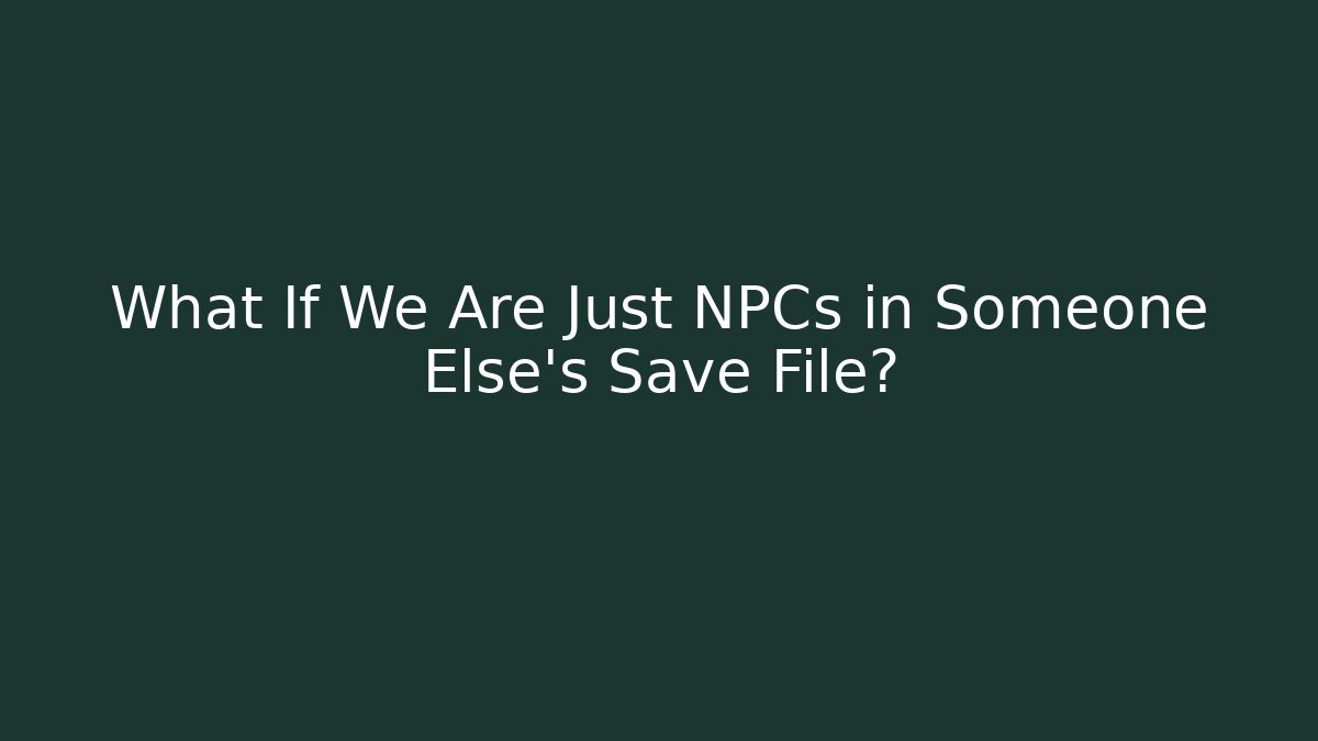 What If We Are Just NPCs in Someone Else’s Save File?