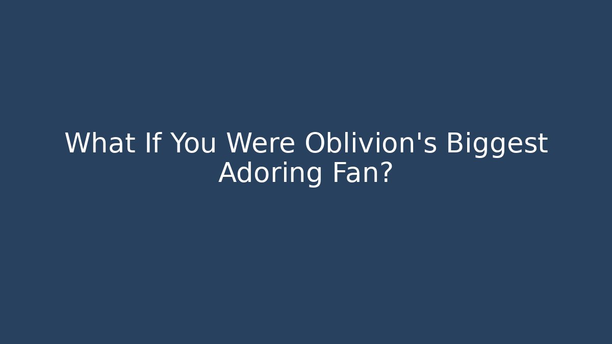 What If You Were Oblivion's Biggest Adoring Fan?