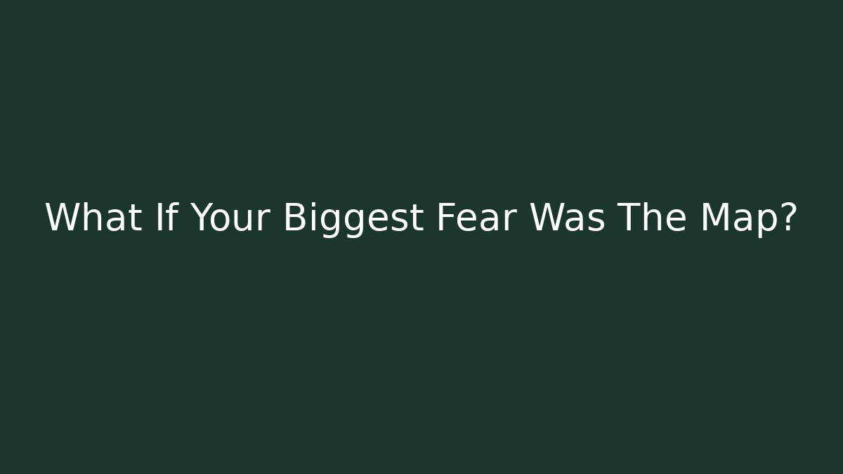 What If Your Biggest Fear Was The Map?