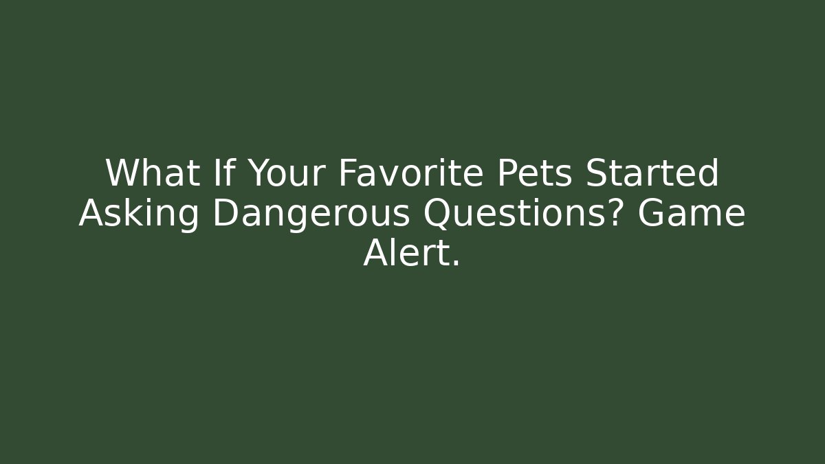 What If Your Favorite Pets Started Asking Dangerous Questions? Game Alert.