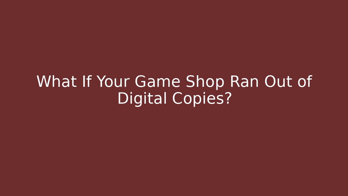 What If Your Game Shop Ran Out of Digital Copies?