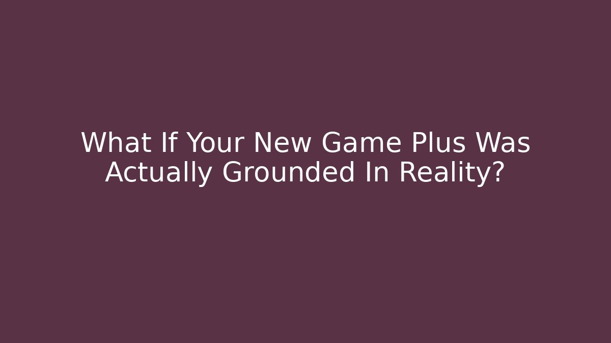 What If Your New Game Plus Was Actually Grounded In Reality?