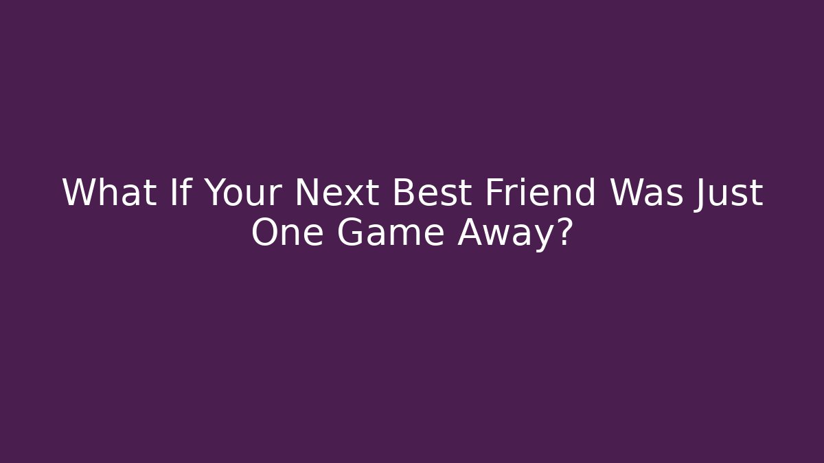 What If Your Next Best Friend Was Just One Game Away?