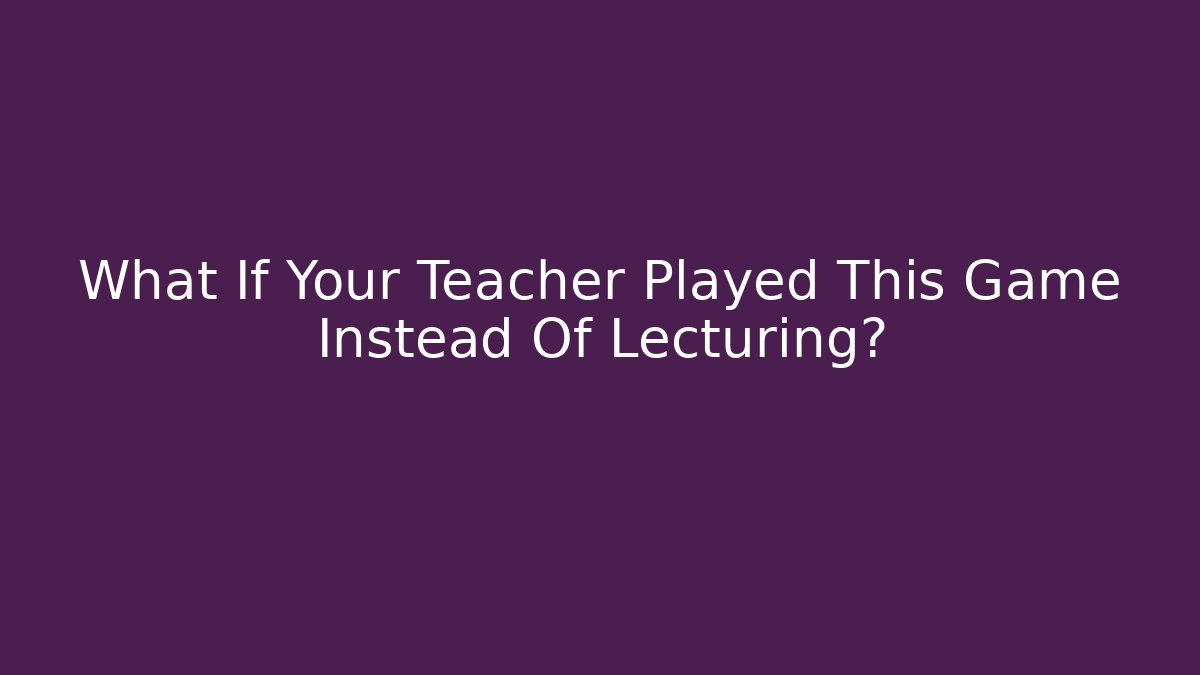 What If Your Teacher Played This Game Instead Of Lecturing?