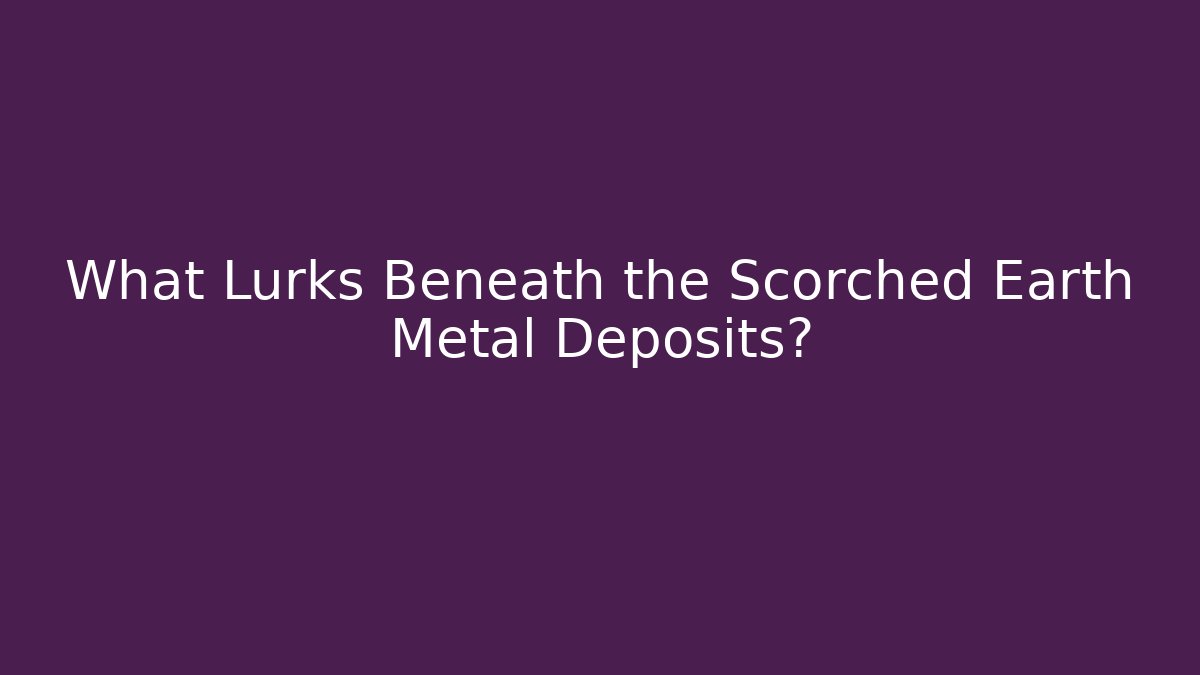What Lurks Beneath the Scorched Earth Metal Deposits?