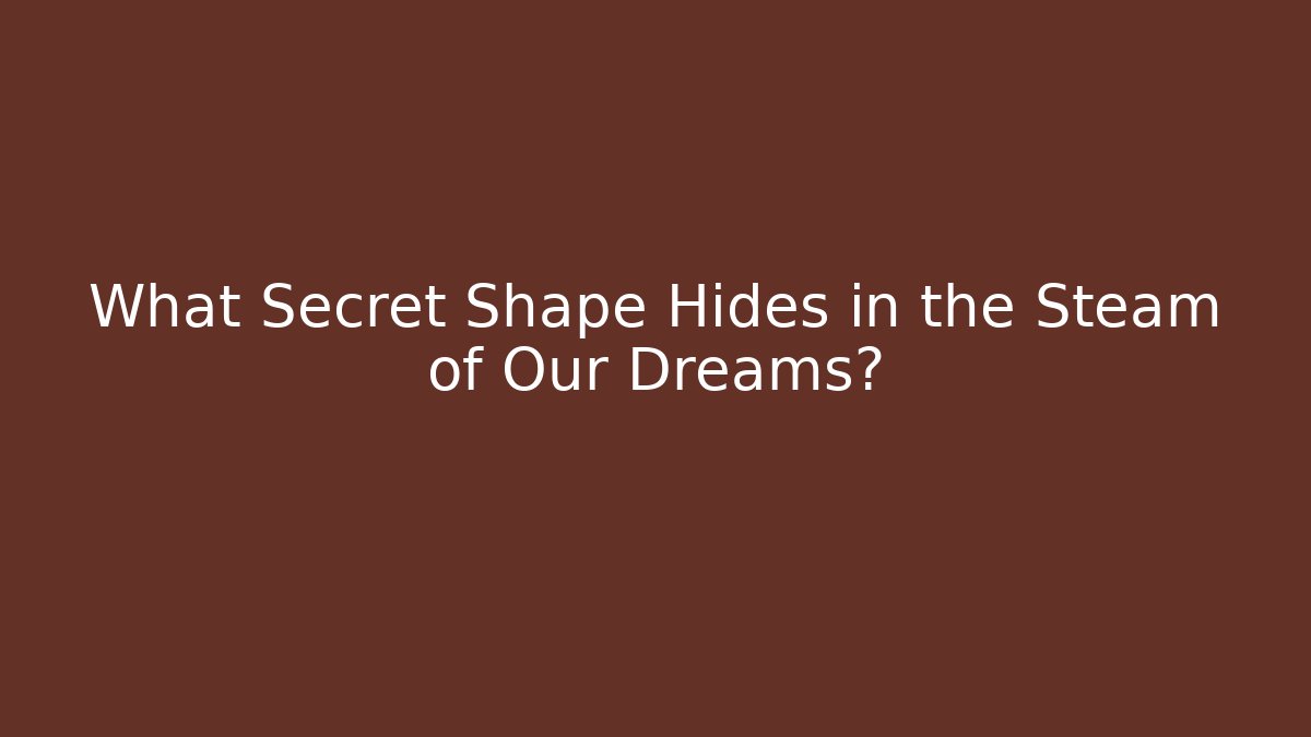 What Secret Shape Hides in the Steam of Our Dreams?
