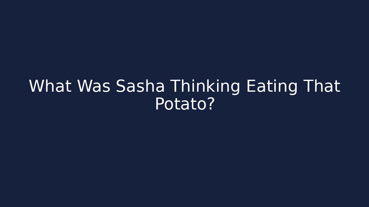 What Was Sasha Thinking Eating That Potato?