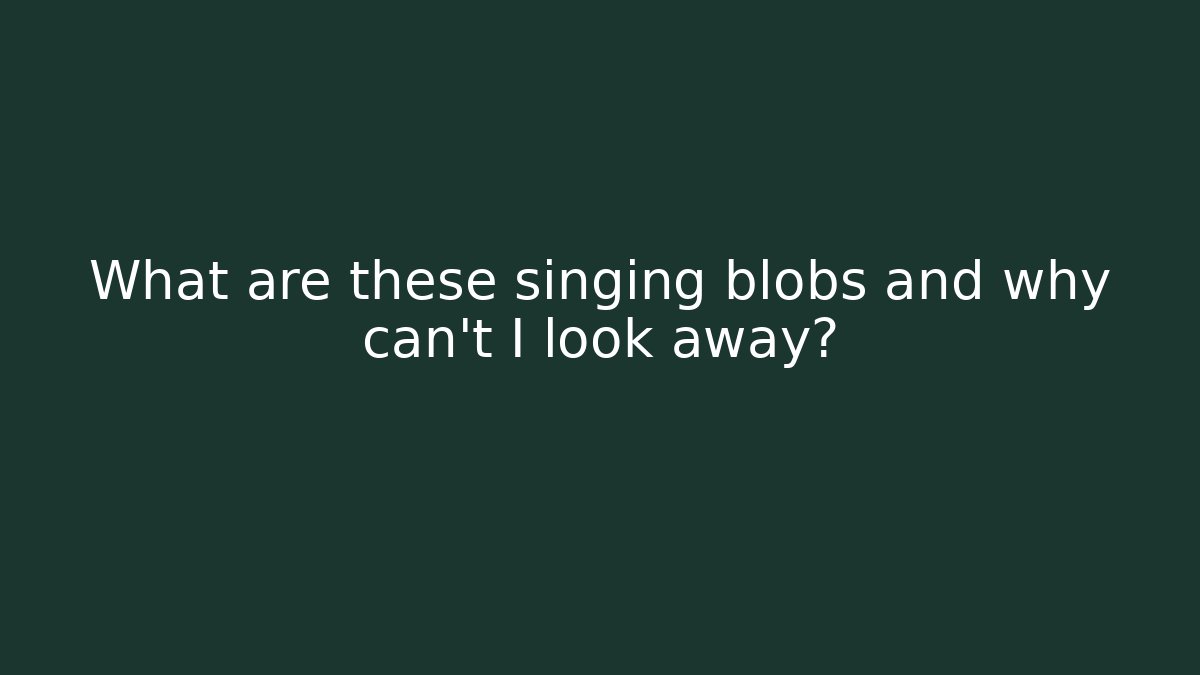 What are these singing blobs and why can't I look away?