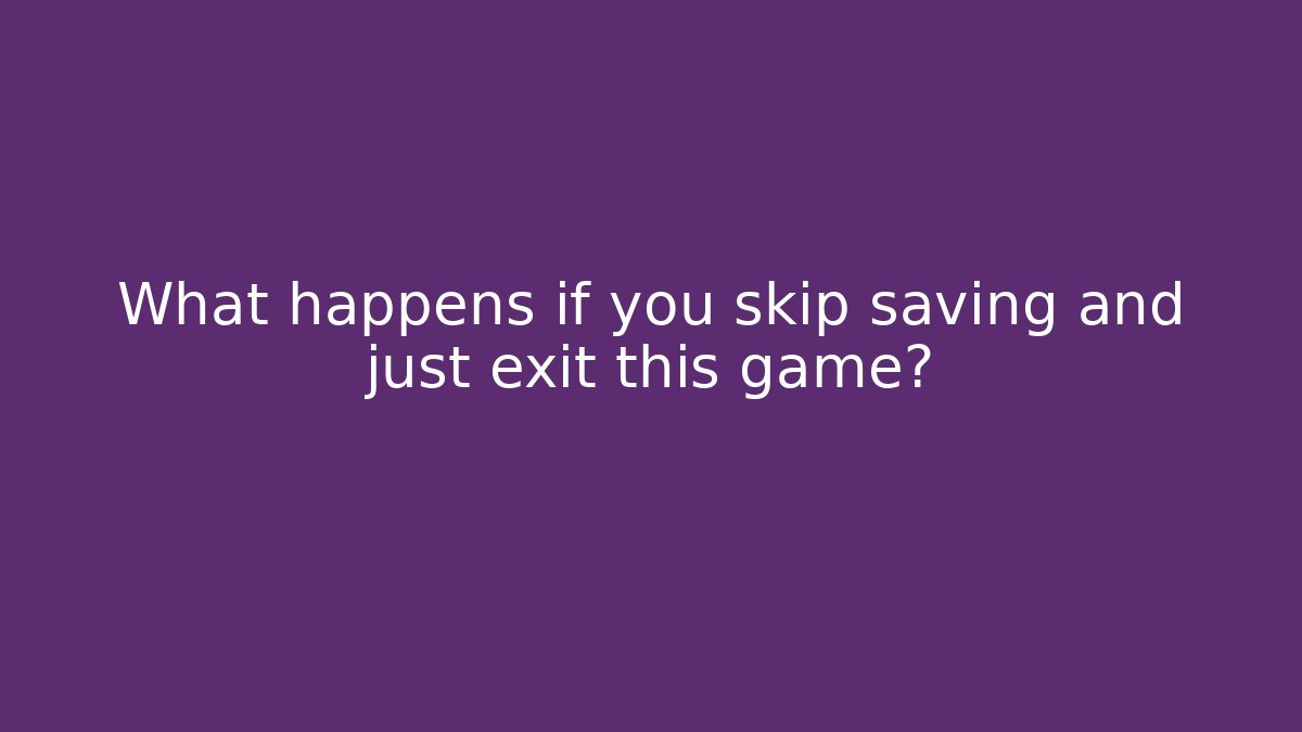 What happens if you skip saving and just exit this game?