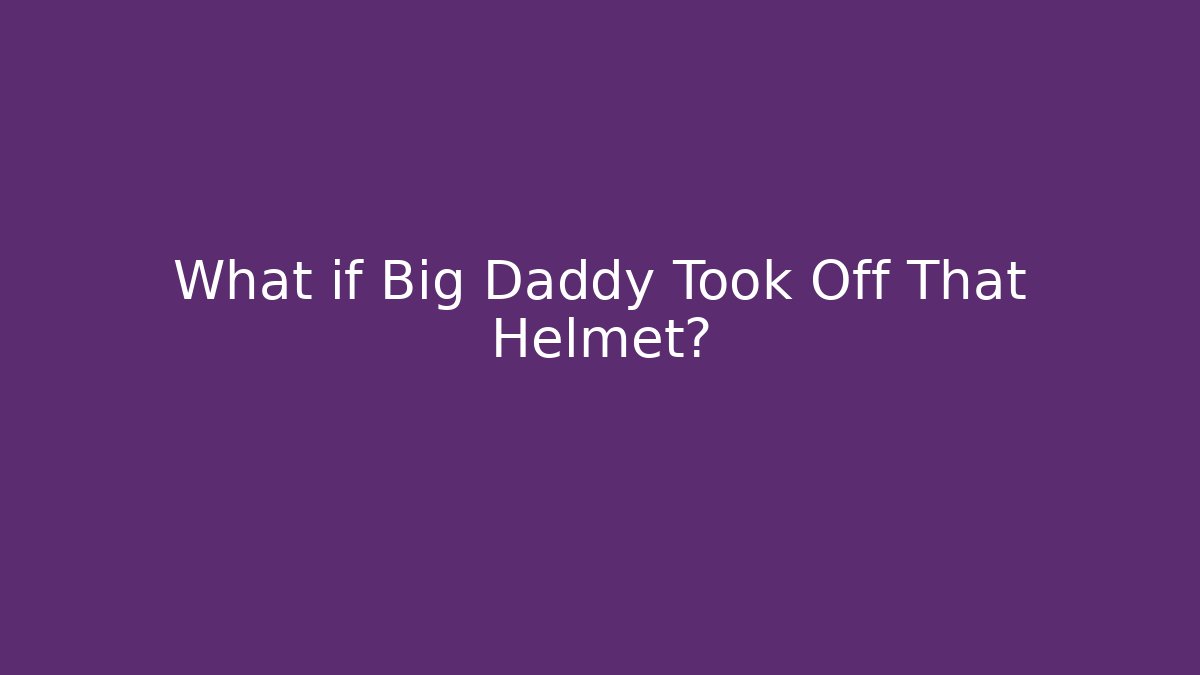 What if Big Daddy Took Off That Helmet?
